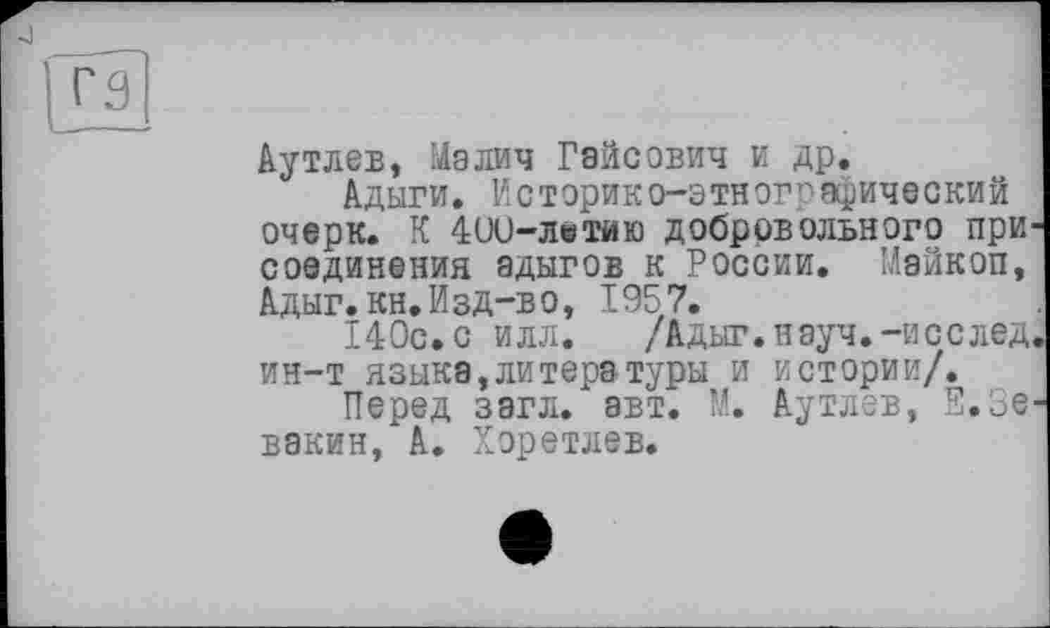 ﻿Ayтлев, Maлич Гайсович и др.
Адыги. Историко-этнографический очерк. К 4(Л)-лштйю добровольного при соединения адыгов к России. Майкоп, Адыг. кн. ИзД~в о, 1957.
140с.с илл. /Адыг.науч.-исслед ин-т языка,литера туры и истории/.
Перед зэгл. авт. М. Аутлев, Е.Зе вакин, А. Хоретлев.